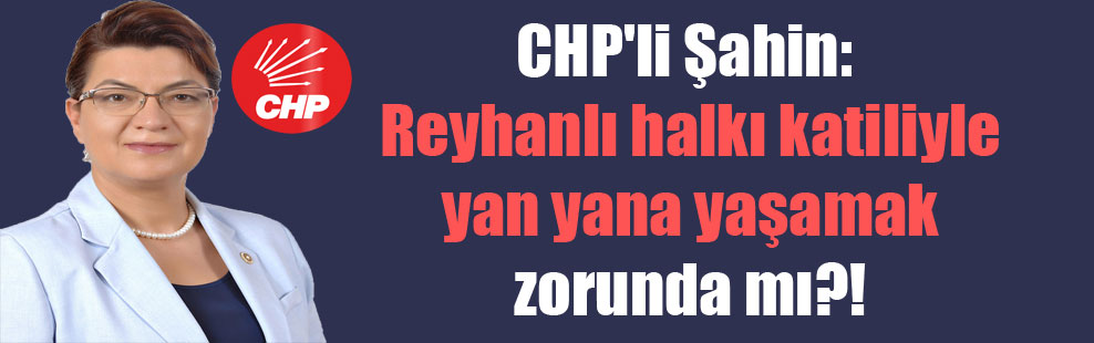 CHP’li Şahin: Reyhanlı halkı katiliyle yan yana yaşamak zorunda mı?!