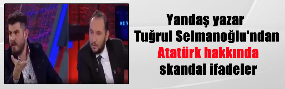 Yandaş yazar Tuğrul Selmanoğlu’ndan Atatürk hakkında skandal ifadeler