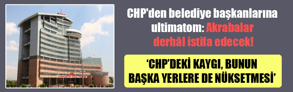 CHP’den belediye başkanlarına ültimatom: Akrabalar derhâl istifa edecek!