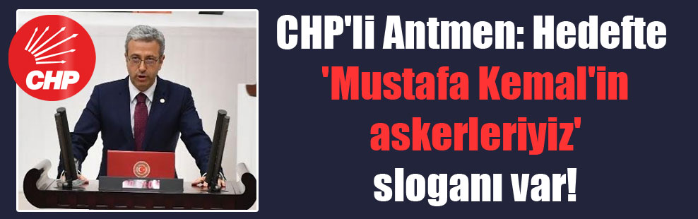 CHP’li Antmen: Hedefte ‘Mustafa Kemal’in askerleriyiz’ sloganı var!