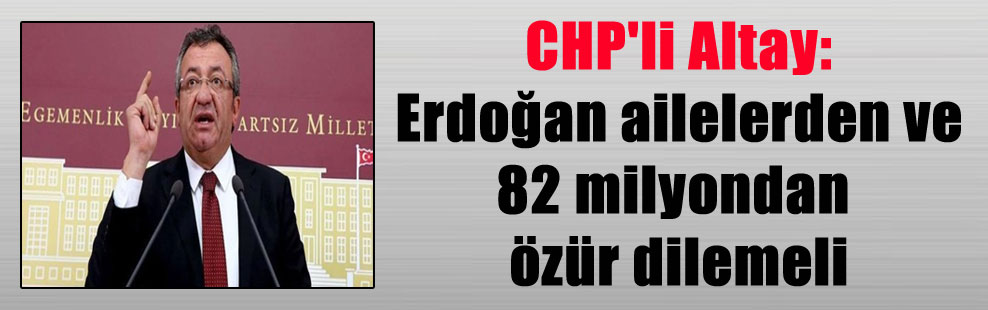 CHP’li Altay: Erdoğan ailelerden ve 82 milyondan özür dilemeli