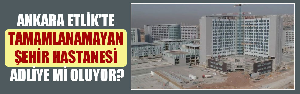 Ankara Etlik’te tamamlanamayan şehir hastanesi adliye mi oluyor?