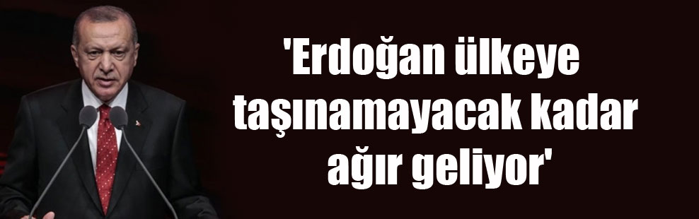 ‘Erdoğan ülkeye taşınamayacak kadar ağır geliyor’