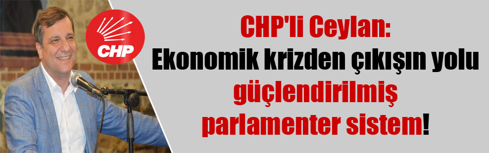 CHP’li Ceylan: Ekonomik krizden çıkışın yolu güçlendirilmiş parlamenter sistem!