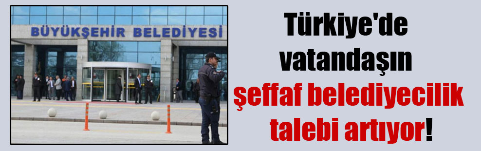 Türkiye’de vatandaşın şeffaf belediyecilik talebi artıyor!