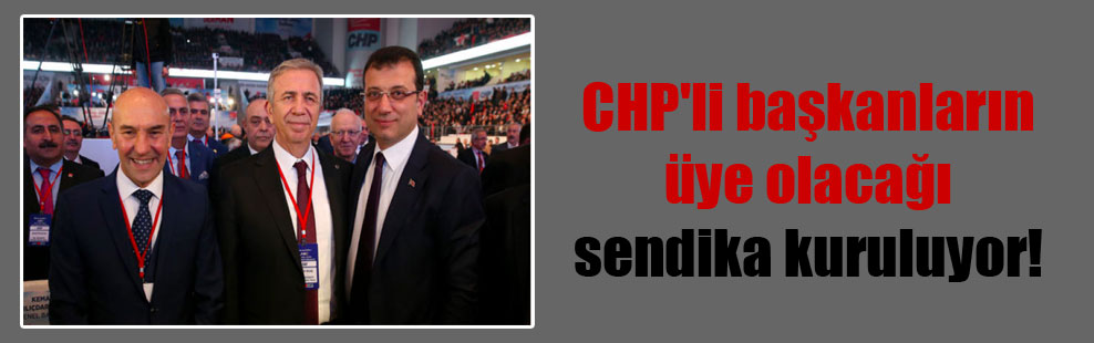 CHP’li başkanların üye olacağı sendika kuruluyor!