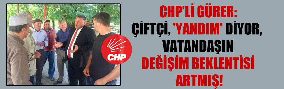 CHP’li Gürer: Çiftçi, ‘yandım’ diyor, vatandaşın değişim beklentisi artmış!