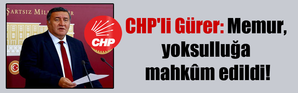 CHP’li Gürer: Memur, yoksulluğa mahkûm edildi!