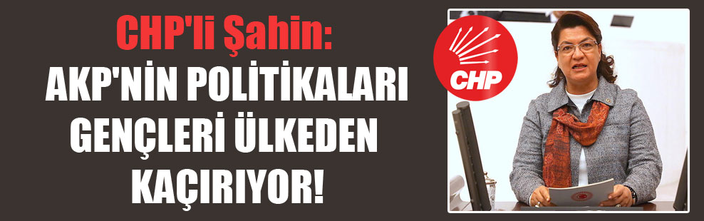 CHP’li Şahin: AKP’nin politikaları gençleri ülkeden kaçırıyor!