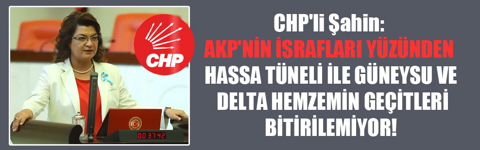 CHP’li Şahin: AKP’nin israfları yüzünden Hassa Tüneli ile Güneysu ve Delta Hemzemin geçitleri bitirilemiyor!