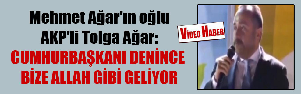 Mehmet Ağar’ın oğlu AKP’li Tolga Ağar: Cumhurbaşkanı denince bize Allah gibi geliyor