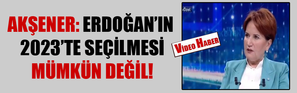 Akşener: Erdoğan’ın 2023’te seçilmesi mümkün değil!