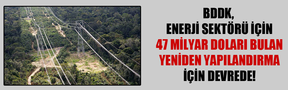 BDDK, enerji sektörü için 47 milyar doları bulan yeniden yapılandırma için devrede!