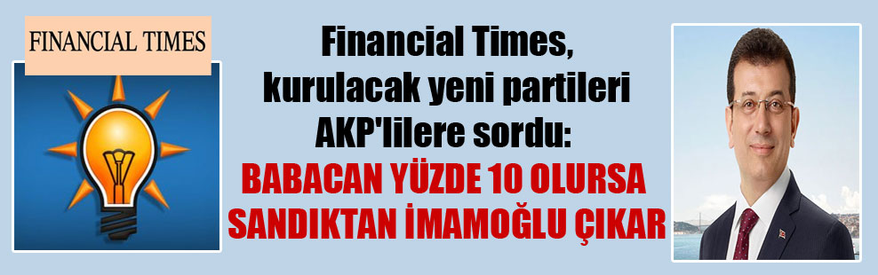 Financial Times, kurulacak yeni partileri AKP’lilere sordu: Babacan yüzde 10 alırsa sandıktan İmamoğlu çıkar
