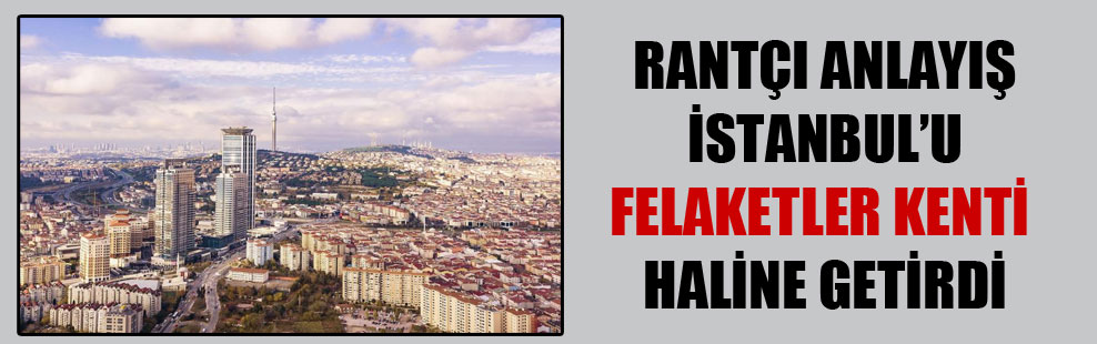 Rantçı anlayış İstanbul’u felaketler kenti haline getirdi