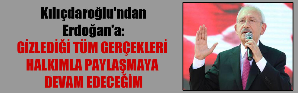 Kılıçdaroğlu’ndan Erdoğan’a: Gizlediği tüm gerçekleri halkımla paylaşmaya devam edeceğim