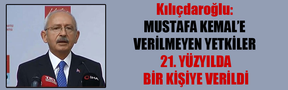 Kılıçdaroğlu: Mustafa Kemal’e verilmeyen yetkiler 21. yüzyılda bir kişiye verildi