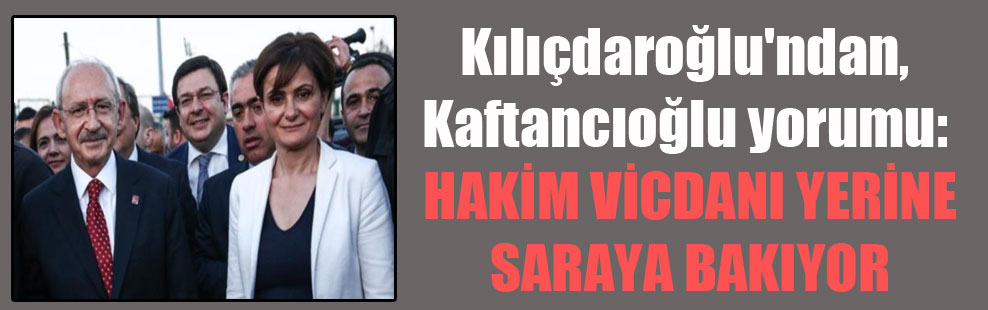 Kılıçdaroğlu’ndan, Kaftancıoğlu yorumu: Hakim vicdanı yerine saraya bakıyor