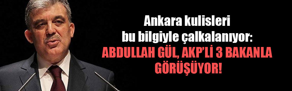Ankara kulisleri bu bilgiyle çalkalanıyor: Abdullah Gül AKP’li 3 bakanla, görüşüyor