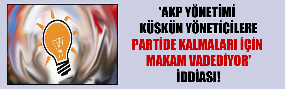 ‘AKP yönetimi küskün yöneticilere partide kalmaları için makam vadediyor’ iddiası!