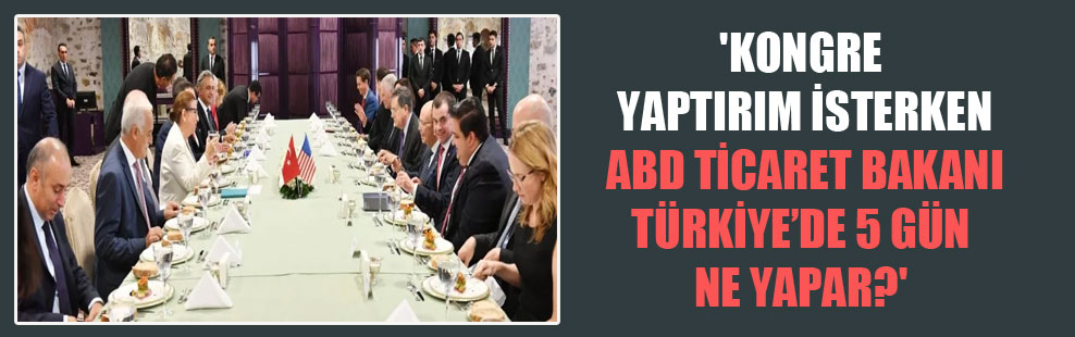 ‘Kongre yaptırım isterken ABD Ticaret Bakanı Türkiye’de 5 gün ne yapar?’