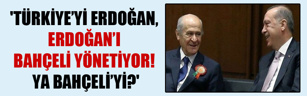 ‘Türkiye’yi Erdoğan, Erdoğan’ı Bahçeli yönetiyor! Ya Bahçeli’yi?’