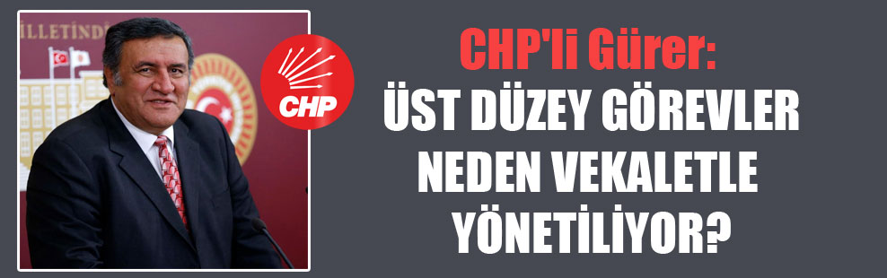 CHP’li Gürer: Üst düzey görevler neden vekaletle yönetiliyor?