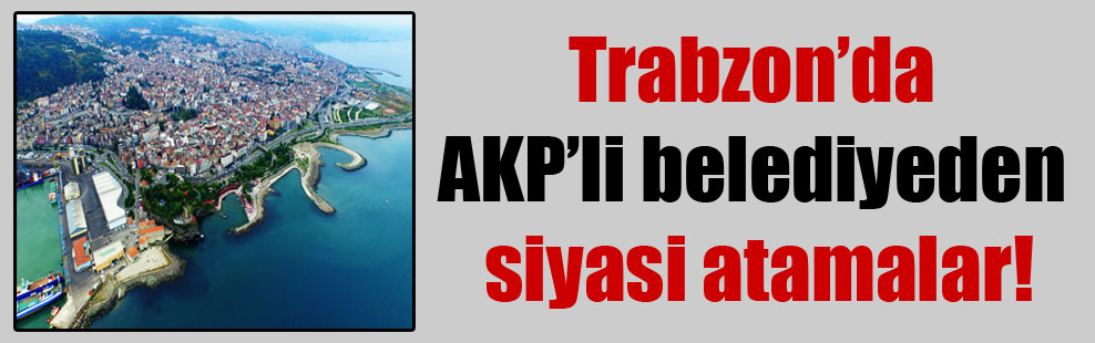 Trabzon’da AKP’li belediyeden siyasi atamalar!
