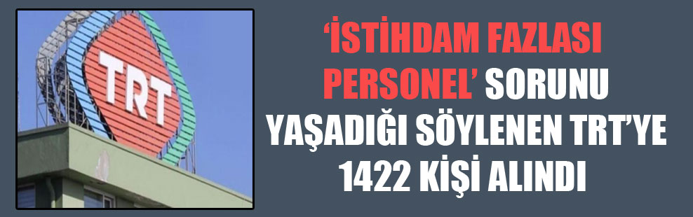 ‘İstihdam Fazlası Personel’ sorunu yaşadığı söylenen TRT’ye 1422 kişi alındı