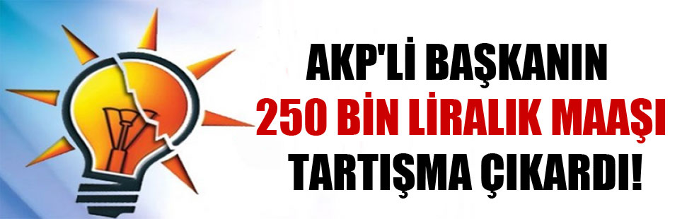 AKP’li Başkanın 250 bin liralık maaşı tartışma çıkardı!