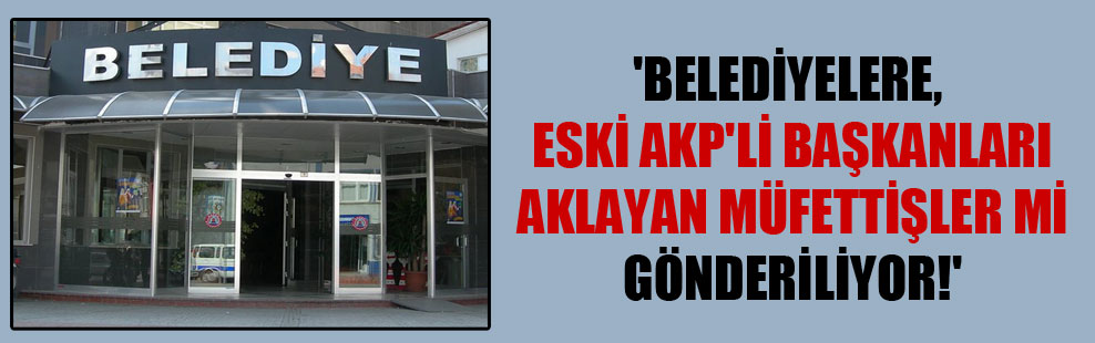‘Belediyelere, eski AKP’li başkanları aklayan müfettişler mi gönderiliyor!’