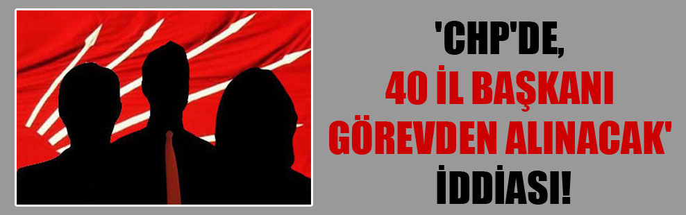 ‘CHP’de, 40 il başkanı görevden alınacak’ iddiası!