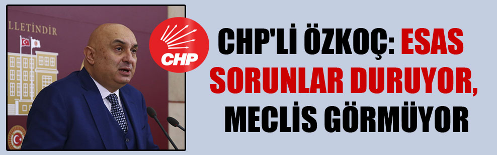 CHP’li Özkoç: Esas sorunlar duruyor, Meclis görmüyor