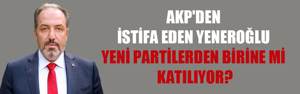 AKP’den istifa eden Yeneroğlu yeni partilerden birine mi katılıyor?