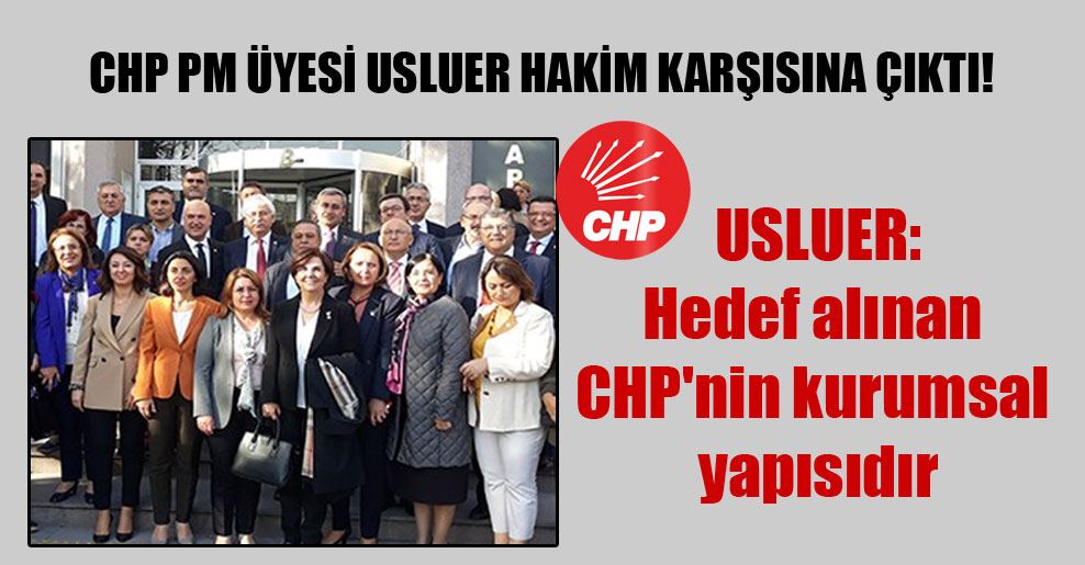 CHP PM üyesi Usluer hakim karşısına çıktı! Usluer: Hedef alınan CHP’nin kurumsal yapısıdır