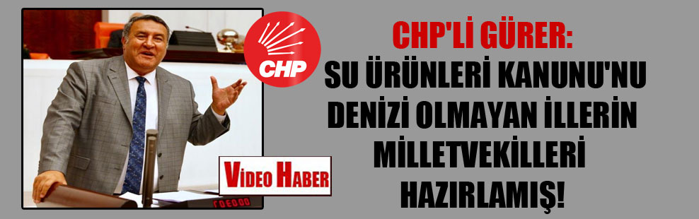 CHP’li Gürer: Su Ürünleri Kanunu’nu denizi olmayan illerin milletvekilleri hazırlamış!