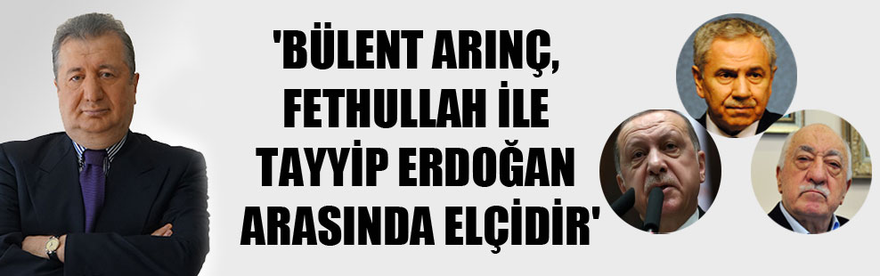 ‘Bülent Arınç, Fethullah ile Tayyip Erdoğan arasında elçidir’