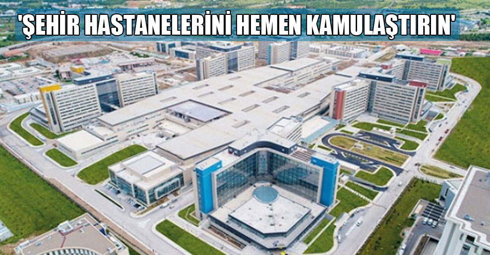 ‘Şehir hastanelerini hemen kamulaştırın’