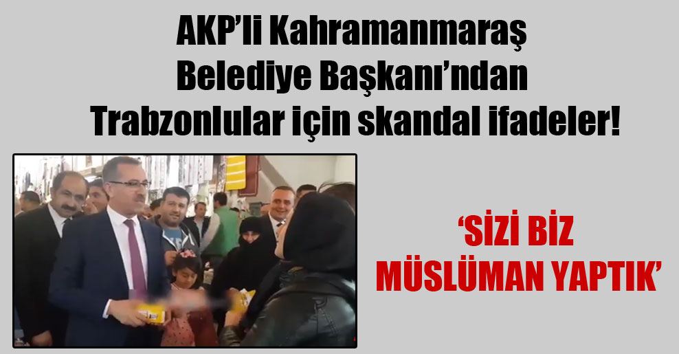 AKP’li Kahramanmaraş Belediye Başkanı’ndan Trabzonlular için skandal ifadeler!