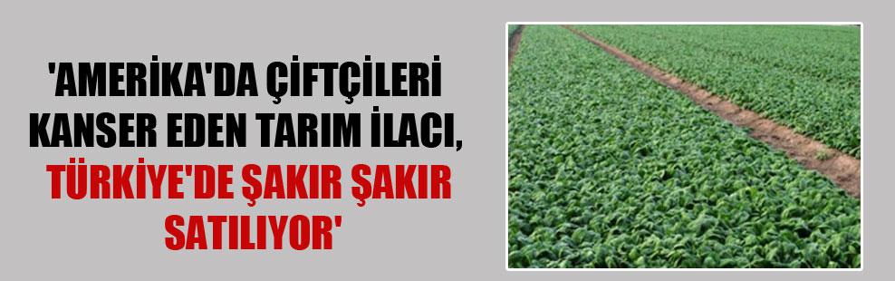 ‘Amerika’da çiftçileri kanser eden tarım ilacı, Türkiye’de şakır şakır satılıyor’
