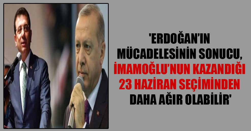 ‘Erdoğan’ın mücadelesinin sonucu, İmamoğlu’nun kazandığı 23 Haziran seçiminden daha ağır olabilir’