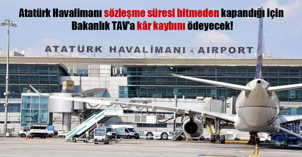 Atatürk Havalimanı sözleşme süresi bitmeden kapandığı için bakanlık TAV’a kâr kaybını ödeyecek!
