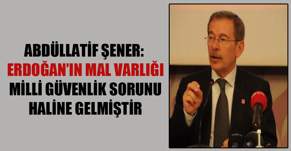 Abdüllatif Şener: Erdoğan’ın mal varlığı milli güvenlik sorunu haline gelmiştir