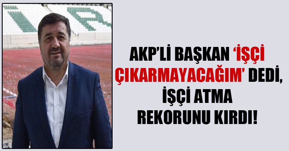 AKP’li Başkan ‘İşçi çıkarmayacağım’ dedi, işçi atma rekorunu kırdı!