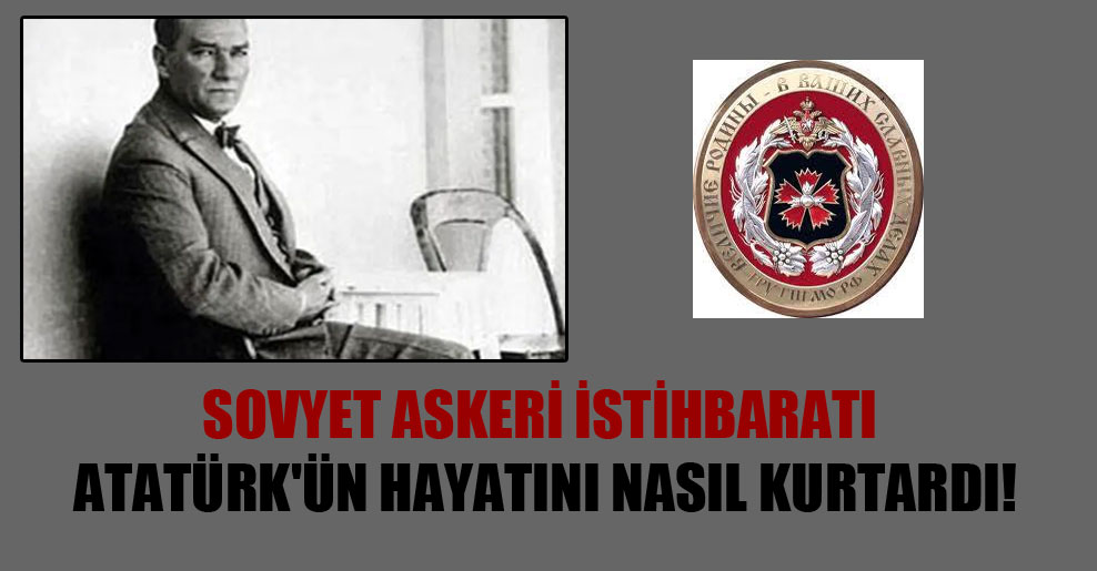Sovyet askeri istihbaratı Atatürk’ün hayatını nasıl kurtardı!