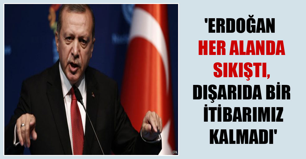 ‘Erdoğan her alanda sıkıştı, dışarıda bir itibarımız kalmadı’