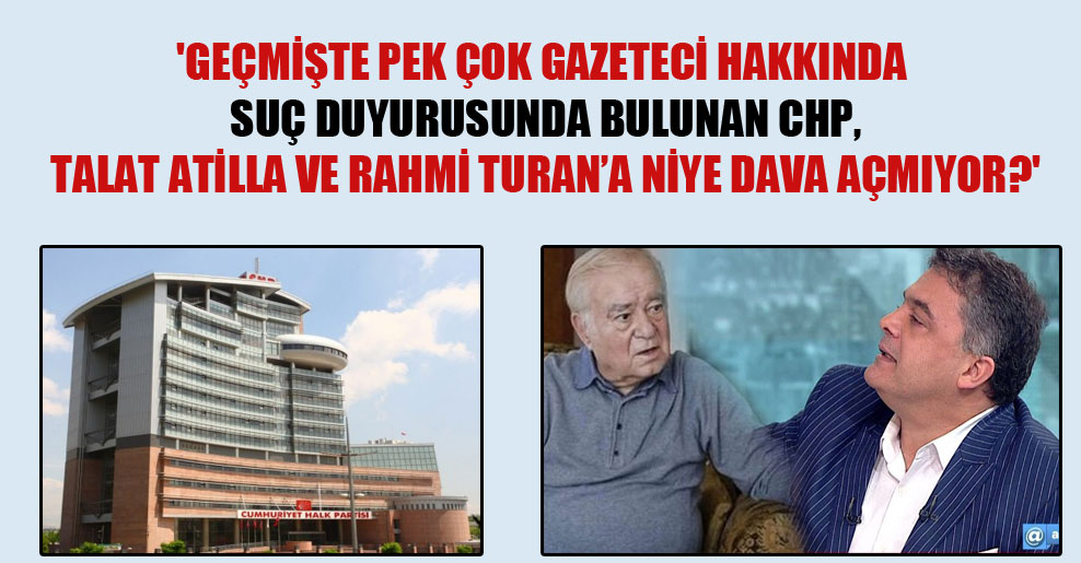 ‘Geçmişte pek çok gazeteci hakkında suç duyurusunda bulunan CHP, Talat Atilla ve Rahmi Turan’a niye dava açmıyor?’