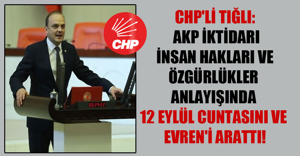 CHP’li Tığlı: AKP iktidarı insan hakları ve özgürlükler anlayışında 12 Eylül cuntasını ve Evren’i arattı!