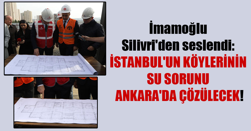 İmamoğlu Silivri’den seslendi: İstanbul’un köylerinin su sorunu Ankara’da çözülecek!