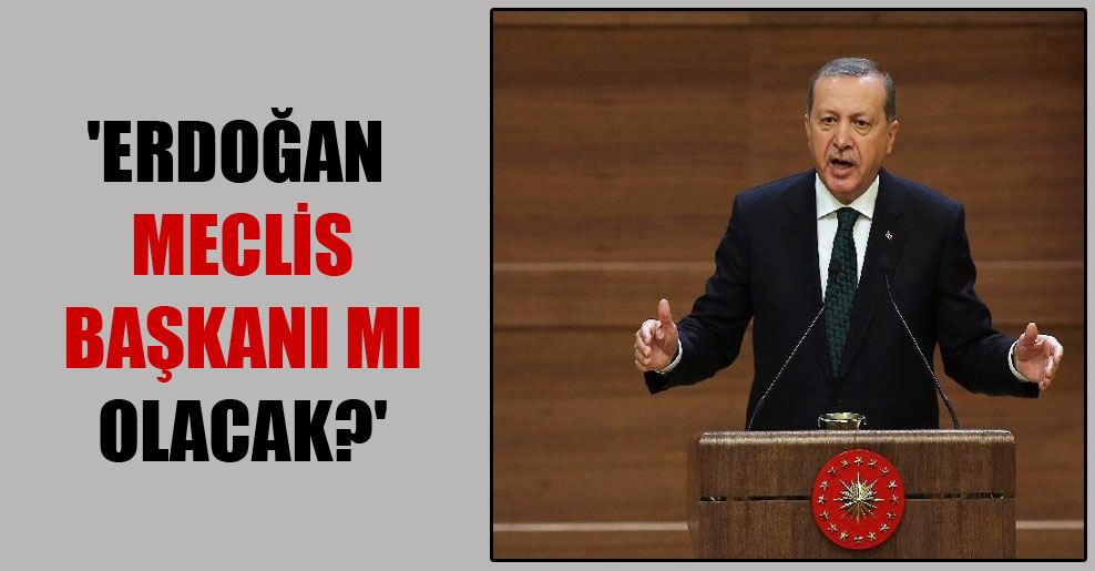 ‘Erdoğan Meclis Başkanı mı olacak?’